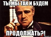 ты,мы так и будем продолжать?!