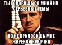 ты говоришь со мной на серьёзные темы но не приносишь мне жареной курочки