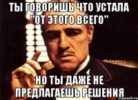 ты говоришь что устала "от этого всего" но ты даже не предлагаешь решения