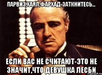 парвиз,хаял,фархад-заткнитесь... если вас не считают-это не значит,что девушка лесби