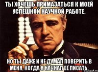 ты хочешь примазаться к моей успешной научной работе, но ты даже и не думал поверить в меня, когда я начнал её писать.