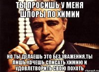 ты просишь у меня шпоры по химии но ты делаешь это без уважения,ты лишь хочешь списать химию и удовлетворить свою похоть