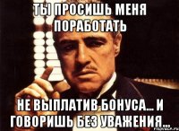 ты просишь меня поработать не выплатив бонуса... и говоришь без уважения...