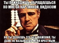 ты приходишь, обращаешься ко мне за картинкой, видосом но ты делаешь это без уважения, ты даже не называешь меня крестным