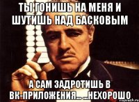 ты гонишь на меня и шутишь над басковым а сам задротишь в вк-приложения... ...нехорошо