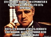 его сложно понять, он стремится к больной цели, но на это есть причины. пусть его можно считать немного спятившим, но он подчинил всю планету, а это немало