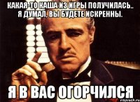 какая-то каша из игры получилась.. я думал, вы будете искренны. я в вас огорчился