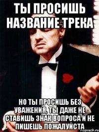 ты просишь название трека но ты просишь без уважения, ты даже не ставишь знак вопроса и не пишешь пожалуйста