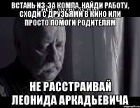 встань из-за компа, найди работу, сходи с друзьями в кино или просто помоги родителям не расстраивай леонида аркадьевича