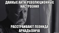 данные анти-революционные настроения расстраивают леонида аркадьевича