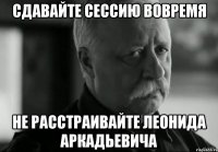 сдавайте сессию вовремя не расстраивайте леонида аркадьевича