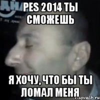 pes 2014 ты сможешь я хочу, что бы ты ломал меня