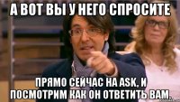 а вот вы у него спросите прямо сейчас на ask, и посмотрим как он ответить вам.