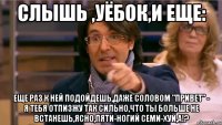 слышь ,уёбок,и еще: еще раз к ней подойдешь,даже соловом "привет" - я тебя отпизжу так сильно,что ты больше не встанешь,ясно,пяти-ногий семи-хуй,а!?