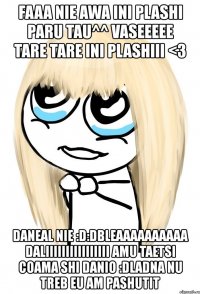 faaa nie awa ini plashi paru tau^^ vaseeeee tare tare ini plashiii <3 daneal nie :d:dbleaaaaaaaaaa daliiiiiiiiiiiiiiii amu taetsi coama shi danio :dladna nu treb eu am pashutit