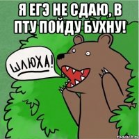 я егэ не сдаю, в пту пойду бухну! 