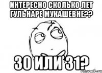 интересно сколько лет гульнаре мукашевне?? 30 или 31?