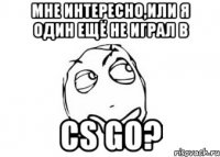 мне интересно,или я один ещё не играл в cs go?