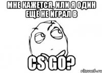 мне кажется, или я один ещё не играл в cs go?