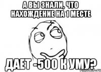 а вы знали, что нахождение на 1 месте дает -500 к уму?