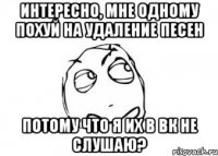 интересно, мне одному похуй на удаление песен потому что я их в вк не слушаю?