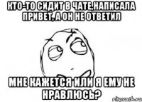 кто-то сидит в чате,написала привет, а он не ответил мне кажется или я ему не нравлюсь?