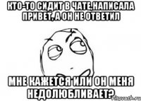 кто-то сидит в чате,написала привет, а он не ответил мне кажется или он меня недолюбливает?