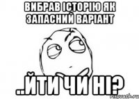 вибрав історію як запасний варіант ..йти чи ні?