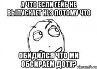 а что если гейб не выпускает hl3 потому что обидился что ми обсираем доту?