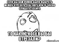 если бы вам нужно было выбрать между отрезать себе ногу или 15 часов слушать узеира то какую ногу вы бы отрезали?