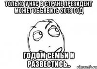 только у нас в стране президент может объявить 2013 год годом семьи и развестись..