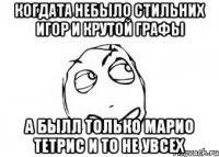 когдата небыло стильних игор и крутой графы а былл только марио тетрис и то не увсех