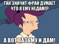 так значит фрай думает что я ему недам!? а вот вазьму и дам!