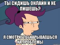 ты сидишь онлайн и не пишешь? я смотрю ты нарываешься на проблемы