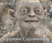 Сушиии,Сушииииии А шо ты любышшшш??