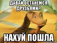 давай останемся друзьями? нахуй пошла