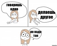 говоришь одно делаешь другое не надо так