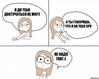 Я до тебя достучаться не могу не надо так! :( а ты говоришь, что я на тебя ору