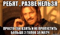 ребят , разве нельзя просто так взять и не пропустить больше 2 голов за матч