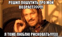 решил пошутить про мой возраст???!!! я тоже люблю рисковать!!!)))