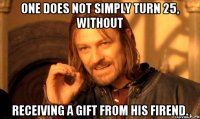 one does not simply turn 25, without receiving a gift from his firend.