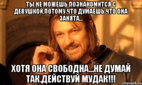 ты не можешь познакомится с девушкой,потому что думаешь что она занята... хотя она свободна...не думай так.действуй мудак!!!