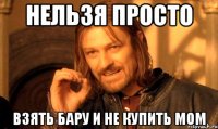 нельзя просто взять бару и не купить мом