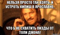 нельзя просто так взять, и устроть кипиш в ярославне, что б не схватить пизды от толи джона!