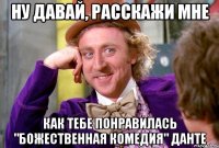 ну давай, расскажи мне как тебе понравилась "божественная комедия" данте