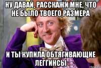 ну давай, расскажи мне, что не было твоего размера и ты купила обтягивающие леггинсы