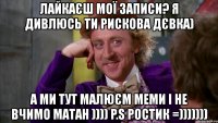 лайкаєш мої записи? я дивлюсь ти рискова дєвка) а ми тут малюєм меми і не вчимо матан )))) p.s ростик =)))))))