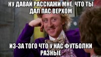 ну давай расскажи мне, что ты дал пас верхом из-за того что у нас футболки разные