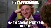 ну рассазывай, как ты сломал ракетку об воздух.