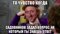 то чувство когда садовников задал вопрос, на который ты знаешь ответ